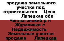 продажа земельного участка под строительство. › Цена ­ 250 000 - Липецкая обл., Чаплыгинский р-н, Журавинки с. Недвижимость » Земельные участки продажа   . Липецкая обл.